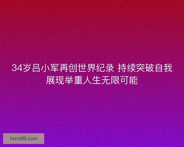 34岁吕小军再创世界纪录 持续突破自我展现举重人生无限可能 34岁吕小军再创世界纪录 持续突破自我展现举重人生无限可能