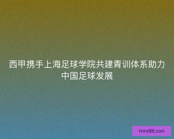 西甲携手上海足球学院共建青训体系助力中国足球发展