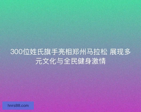 300位姓氏旗手亮相郑州马拉松 展现多元文化与全民健身激情