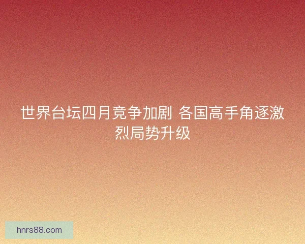 世界台坛四月竞争加剧 各国高手角逐激烈局势升级