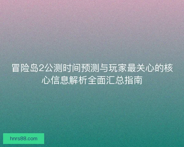 冒险岛2公测时间预测与玩家最关心的核心信息解析全面汇总指南
