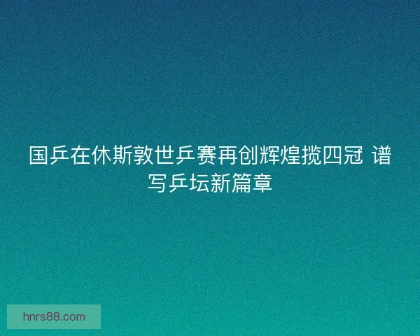 国乒在休斯敦世乒赛再创辉煌揽四冠 谱写乒坛新篇章