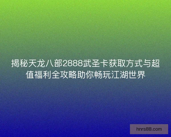 揭秘天龙八部2888武圣卡获取方式与超值福利全攻略助你畅玩江湖世界