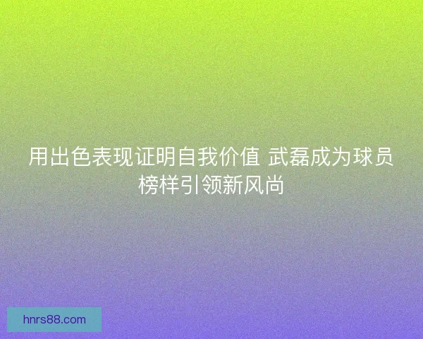 用出色表现证明自我价值 武磊成为球员榜样引领新风尚 用出色表现证明自我价值 武磊成为球员榜样引领新风尚
