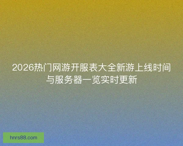 2026热门网游开服表大全新游上线时间与服务器一览实时更新