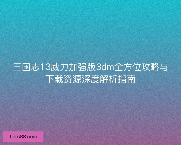 三国志13威力加强版3dm全方位攻略与下载资源深度解析指南