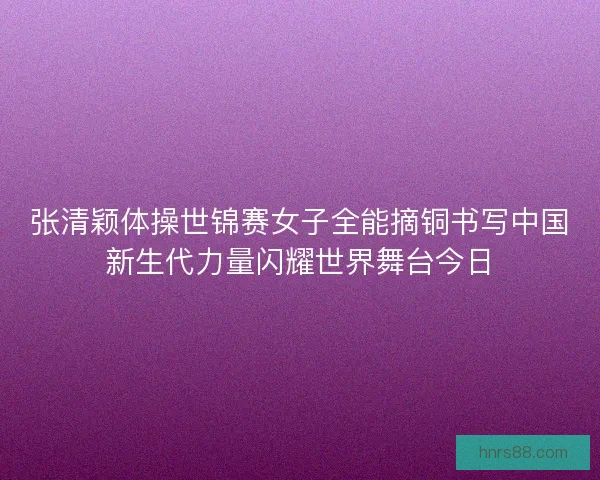 张清颖体操世锦赛女子全能摘铜书写中国新生代力量闪耀世界舞台今日