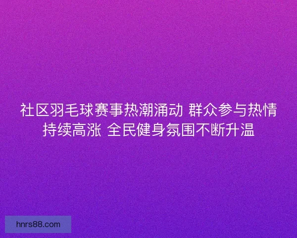 社区羽毛球赛事热潮涌动 群众参与热情持续高涨 全民健身氛围不断升温