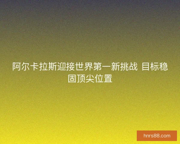 阿尔卡拉斯迎接世界第一新挑战 目标稳固顶尖位置
