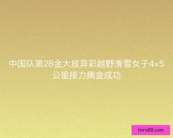 中国队第28金大放异彩越野滑雪女子4×5公里接力摘金成功