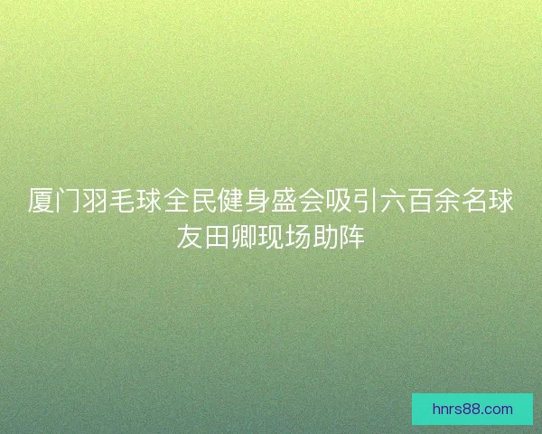 厦门羽毛球全民健身盛会吸引六百余名球友田卿现场助阵