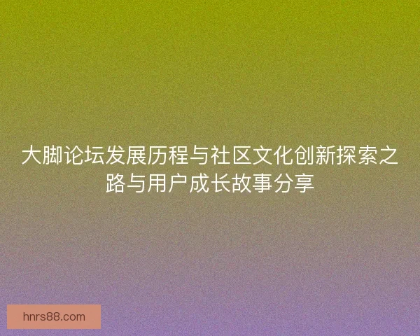 大脚论坛发展历程与社区文化创新探索之路与用户成长故事分享