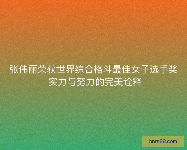 张伟丽荣获世界综合格斗最佳女子选手奖 实力与努力的完美诠释