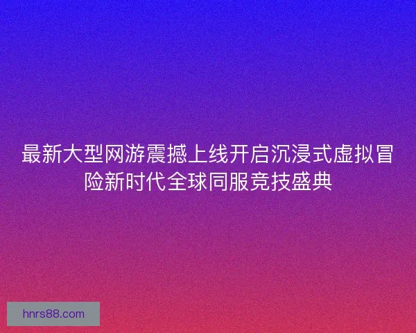 最新大型网游震撼上线开启沉浸式虚拟冒险新时代全球同服竞技盛典
