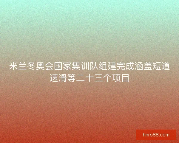 米兰冬奥会国家集训队组建完成涵盖短道速滑等二十三个项目