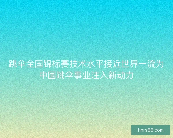 跳伞全国锦标赛技术水平接近世界一流为中国跳伞事业注入新动力