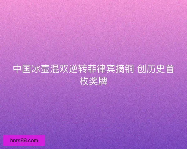 中国冰壶混双逆转菲律宾摘铜 创历史首枚奖牌 中国冰壶混双逆转菲律宾摘铜 创历史首枚奖牌