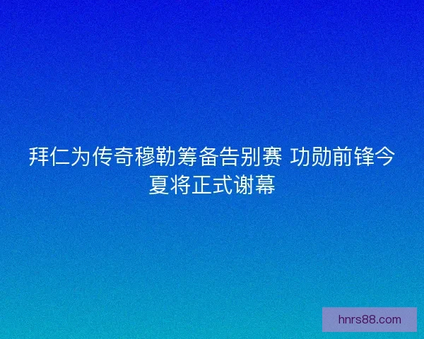 拜仁为传奇穆勒筹备告别赛 功勋前锋今夏将正式谢幕