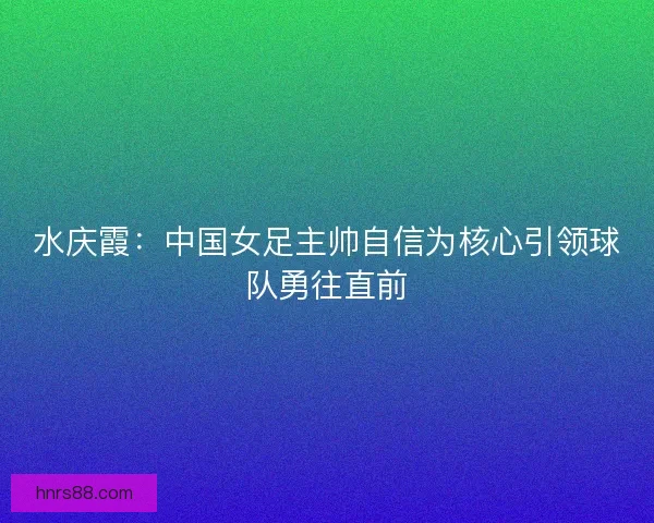 水庆霞：中国女足主帅自信为核心引领球队勇往直前