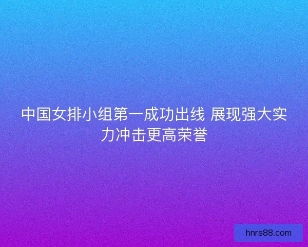中国女排小组第一成功出线 展现强大实力冲击更高荣誉 中国女排小组第一成功出线 展现强大实力冲击更高荣誉