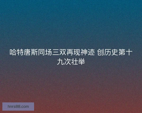 哈特唐斯同场三双再现神迹 创历史第十九次壮举 哈特唐斯同场三双再现神迹 创历史第十九次壮举