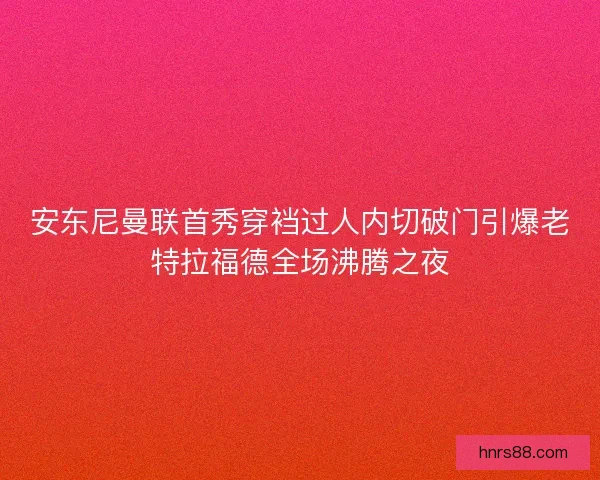 安东尼曼联首秀穿裆过人内切破门引爆老特拉福德全场沸腾之夜