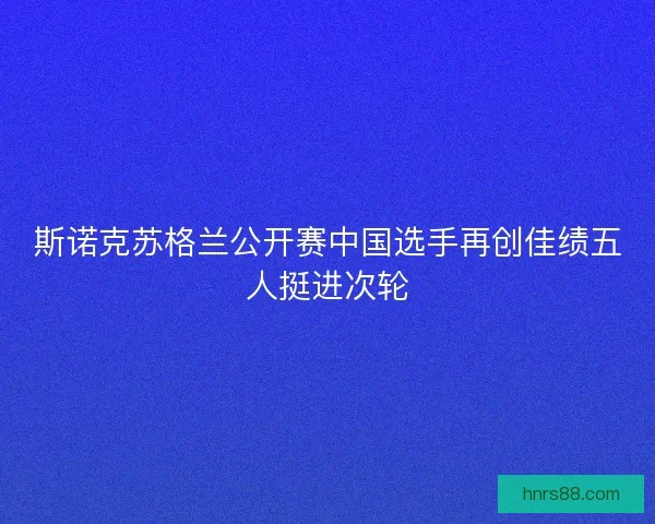 斯诺克苏格兰公开赛中国选手再创佳绩五人挺进次轮