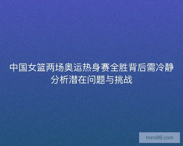 中国女篮两场奥运热身赛全胜背后需冷静分析潜在问题与挑战
