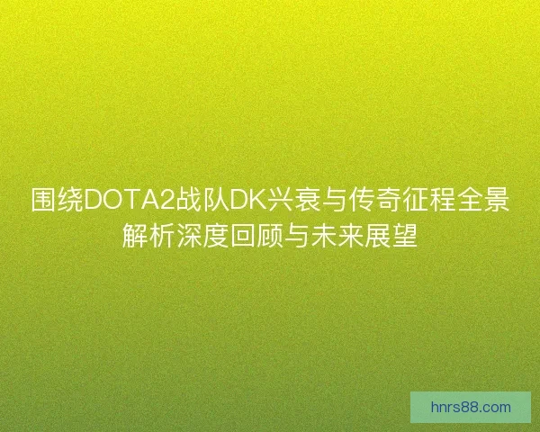 围绕DOTA2战队DK兴衰与传奇征程全景解析深度回顾与未来展望