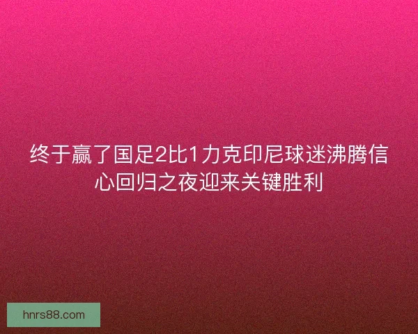 终于赢了国足2比1力克印尼球迷沸腾信心回归之夜迎来关键胜利 终于赢了国足2比1力克印尼球迷沸腾信心回归之夜迎来关键胜利