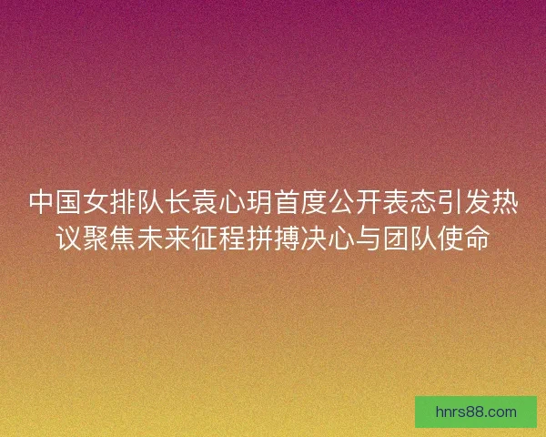中国女排队长袁心玥首度公开表态引发热议聚焦未来征程拼搏决心与团队使命