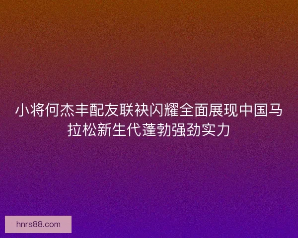 小将何杰丰配友联袂闪耀全面展现中国马拉松新生代蓬勃强劲实力