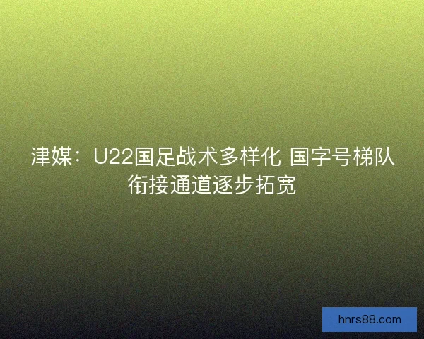 津媒：U22国足战术多样化 国字号梯队衔接通道逐步拓宽