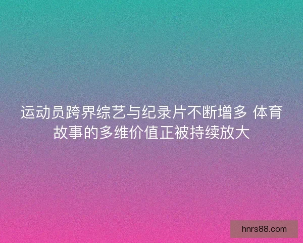 运动员跨界综艺与纪录片不断增多 体育故事的多维价值正被持续放大