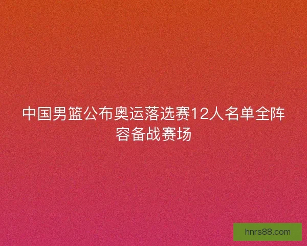 中国男篮公布奥运落选赛12人名单全阵容备战赛场