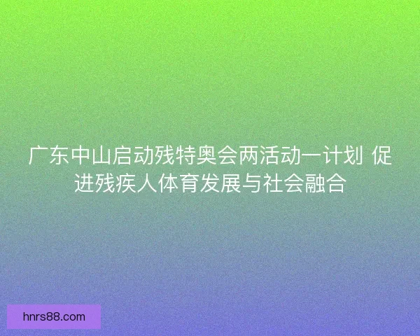 广东中山启动残特奥会两活动一计划 促进残疾人体育发展与社会融合