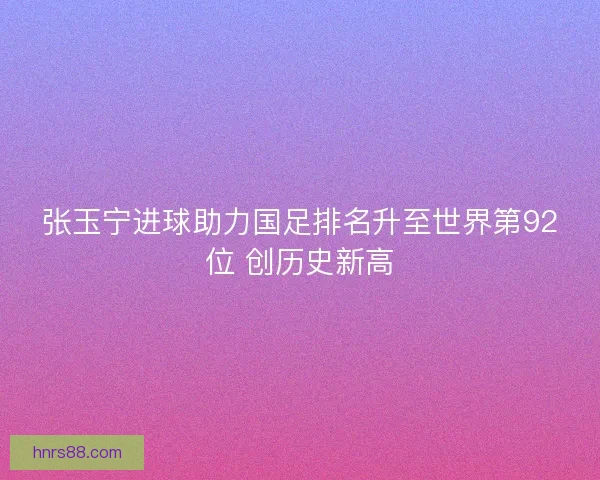张玉宁进球助力国足排名升至世界第92位 创历史新高